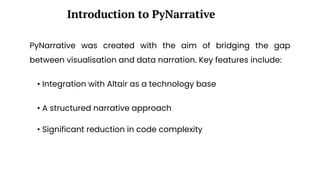PyNarrative was created with the aim of bridging the gap
between visualisation and data narration. Key features include:
Introduction to PyNarrative
• Integration with Altair as a technology base
• A structured narrative approach
• Significant reduction in code complexity
 