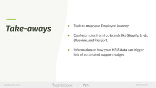 bamboohr.com pynhq.com
During intros, think about this:
What does an Employee
Journey map mean in your
company?
Take-aways
● Tools to map your Employee Journey
● Cool examples from top brands like Shopify, Snyk,
Bluevine, and Flexport.
● Information on how your HRIS data can trigger
lots of automated support nudges
 