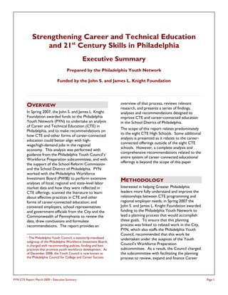 Strengthening Career and Technical Education
                 and 21st Century Skills in Philadelphia
                                                Executive Summary
                                      Prepared by the Philadelphia Youth Network

                               Funded by the John S. and James L. Knight Foundation




                                                                    overview of that process, reviews relevant
         OVERVIEW                                                   research, and presents a series of findings,
         In Spring 2007, the John S. and James L. Knight            analyses and recommendations designed to
         Foundation awarded funds to the Philadelphia               improve CTE and career-connected education
         Youth Network (PYN) to undertake an analysis               in the School District of Philadelphia.
         of Career and Technical Education (CTE) in
                                                                    The scope of this report relates predominately
         Philadelphia, and to make recommendations on
                                                                    to the eight CTE High Schools. Some additional
         how CTE and other forms of career-connected
                                                                    analysis is presented as it relates to the career-
         education could better align with high-
                                                                    connected offerings outside of the eight CTE
         wage/high-demand jobs in the regional
                                                                    schools. However, a complete analysis and
         economy. This analysis was performed with
                                                                    comprehensive recommendations related to the
         guidance from the Philadelphia Youth Council’s 1
                                                                    entire system of career connected educational
         Workforce Preparation subcommittee, and with
                                                                    offerings is beyond the scope of this paper
         the support of the School Reform Commission
         and the School District of Philadelphia. PYN
         worked with the Philadelphia Workforce
         Investment Board (PWIB) to perform extensive
         analyses of local, regional and state-level labor
                                                                    METHODOLOGY
         market data and how they were reflected in                 Interested in helping Greater Philadelphia
         CTE offerings; scanned the literature to learn             leaders more fully understand and improve the
         about effective practices in CTE and other                 relationships between CTE programming and
         forms of career-connected education; and                   regional employer needs, in Spring 2007 the
         convened employers, school representatives                 John S. and James L. Knight Foundation awarded
         and government officials from the City and the             funding to the Philadelphia Youth Network to
         Commonwealth of Pennsylvania to review the                 lead a planning process that would accomplish
         data, draw conclusions and formulate                       these goals. To ensure that this planning
         recommendations. The report provides an                    process was linked to related work in the City,
                                                                    PYN, which also staffs the Philadelphia Youth
                                                                    Council, recommended that this work be
         1 The Philadelphia Youth Council, a statutorily-mandated   undertaken under the auspices of the Youth
         subgroup of the Philadelphia Workforce Investment Board,
         is charged with recommending policies, funding and best    Council’s Workforce Preparation
         practices that promote youth workforce development. As     subcommittee. As a result, the Council charged
         of December 2008, the Youth Council is now known as        the subcommittee with facilitating the planning
         the Philadelphia Council for College and Career Success.   process to review, expand and finance Career




PYN CTE Report March 2009 – Executive Summary                                                                            Page 1
 