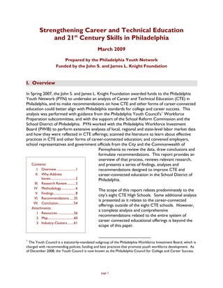 Strengthening Career and Technical Education
               and 21st Century Skills in Philadelphia
                                                  March 2009

                              Prepared by the Philadelphia Youth Network
                          Funded by the John S. and James L. Knight Foundation


I. Overview

In Spring 2007, the John S. and James L. Knight Foundation awarded funds to the Philadelphia
Youth Network (PYN) to undertake an analysis of Career and Technical Education (CTE) in
Philadelphia, and to make recommendations on how CTE and other forms of career-connected
education could better align with Philadelphia standards for college and career success. This
analysis was performed with guidance from the Philadelphia Youth Council’s 1 Workforce
Preparation subcommittee, and with the support of the School Reform Commission and the
School District of Philadelphia. PYN worked with the Philadelphia Workforce Investment
Board (PWIB) to perform extensive analyses of local, regional and state-level labor market data
and how they were reflected in CTE offerings; scanned the literature to learn about effective
practices in CTE and other forms of career-connected education; and convened employers,
school representatives and government officials from the City and the Commonwealth of
                                                  Pennsylvania to review the data, draw conclusions and
                                                  formulate recommendations. This report provides an
                                                  overview of that process, reviews relevant research,
   Contents:                                      and presents a series of findings, analyses and
       I. Overview ....................... 1      recommendations designed to improve CTE and
      II. Why Address                             career-connected education in the School District of
          Issues............................... 2 Philadelphia.
      III. Research Review .......... 3
     IV. Methodology ................. 6
                                                  The scope of this report relates predominately to the
       V. Findings........................... 8
                                                  city’s eight CTE High Schools. Some additional analysis
     VI. Recommendations .....35
                                                  is presented as it relates to the career-connected
     VII. Conclusion...................54
                                                  offerings outside of the eight CTE schools. However,
    Attachments:
                                                  a complete analysis and comprehensive
        1 Resources ....................56
                                                  recommendations related to the entire system of
        2 Map................................60
                                                  career connected educational offerings is beyond the
        3 Industry Clusters........61
                                                  scope of this paper.


1
  The Youth Council is a statutorily-mandated subgroup of the Philadelphia Workforce Investment Board, which is
charged with recommending policies, funding and best practices that promote youth workforce development. As
of December 2008, the Youth Council is now known as the Philadelphia Council for College and Career Success.




                                                   page 1
 