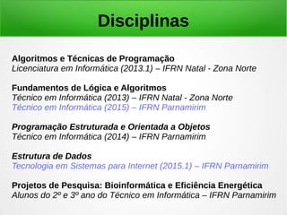 Disciplinas
Algoritmos e Técnicas de Programação
Licenciatura em Informática (2013.1) – IFRN Natal - Zona Norte
Fundamentos de Lógica e Algoritmos
Técnico em Informática (2013) – IFRN Natal - Zona Norte
Técnico em Informática (2015) – IFRN Parnamirim
Programação Estruturada e Orientada a Objetos
Técnico em Informática (2014) – IFRN Parnamirim
Estrutura de Dados
Tecnologia em Sistemas para Internet (2015.1) – IFRN Parnamirim
Projetos de Pesquisa: Bioinformática e Eficiência Energética
Alunos do 2º e 3º ano do Técnico em Informática – IFRN Parnamirim
 
