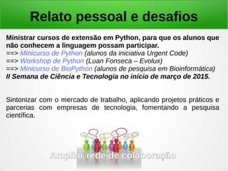 Relato pessoal e desafios
Ministrar cursos de extensão em Python, para que os alunos que
não conhecem a linguagem possam participar.
==> Minicurso de Python (alunos da iniciativa Urgent Code)
==> Workshop de Python (Luan Fonseca – Evolux)
==> Minicurso de BioPython (alunos de pesquisa em Bioinformática)
II Semana de Ciência e Tecnologia no início de março de 2015.
Sintonizar com o mercado de trabalho, aplicando projetos práticos e
parcerias com empresas de tecnologia, fomentando a pesquisa
científica.
Ampliar rede de colaboraçãoAmpliar rede de colaboração
 