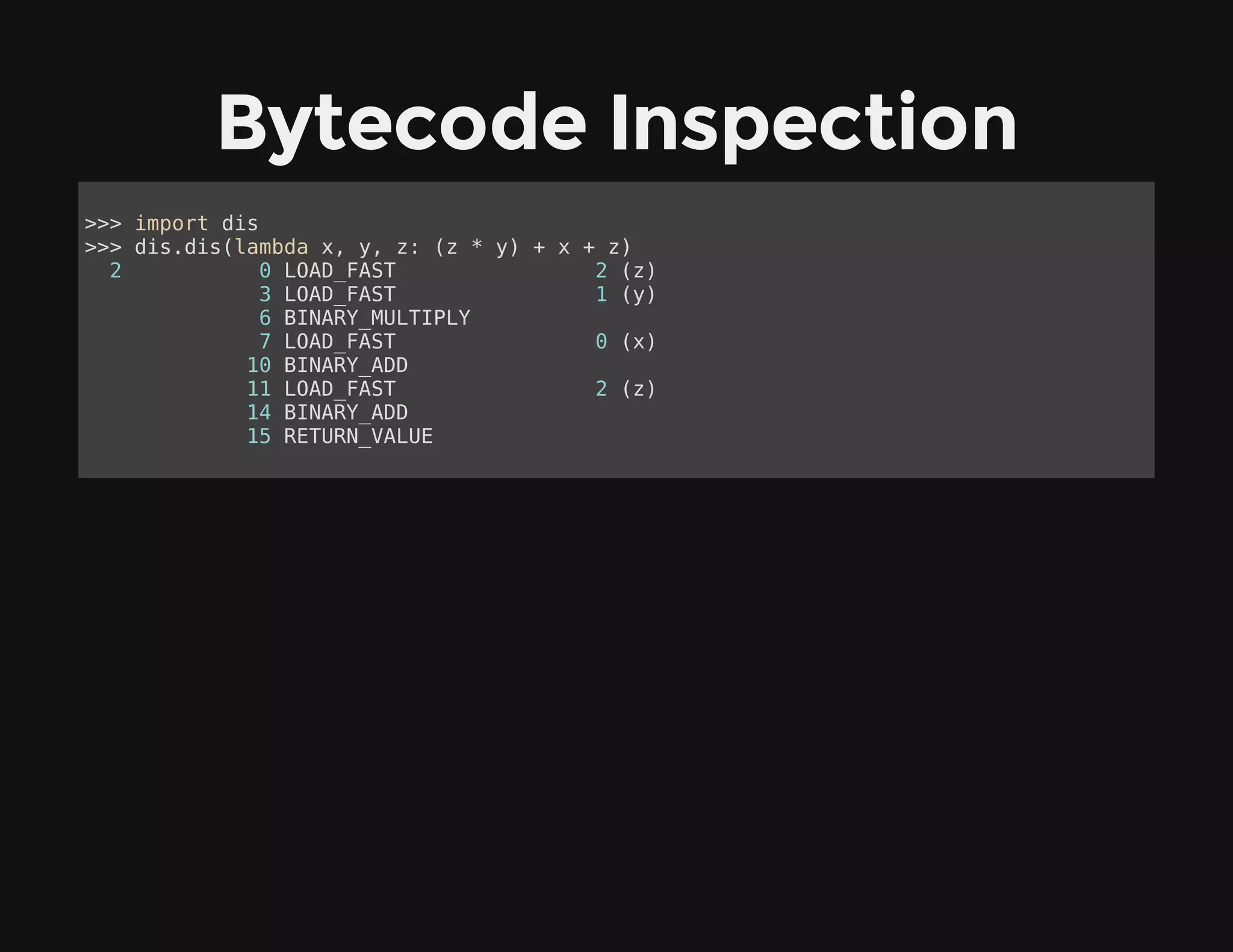 Bytecode Inspection
>>> import dis
>>> dis.dis(lambda x, y, z: (z * y) + x + z)
2 0 LOAD_FAST 2 (z)
3 LOAD_FAST 1 (y)
6 BINARY_MULTIPLY
7 LOAD_FAST 0 (x)
10 BINARY_ADD
11 LOAD_FAST 2 (z)
14 BINARY_ADD
15 RETURN_VALUE
 