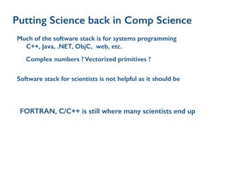 Putting Science back in Comp Science
Much of the software stack is for systems programming
C++, Java, .NET, ObjC, web, etc.
Complex numbers ? Vectorized primitives ?
Software stack for scientists is not helpful as it should be
FORTRAN, C/C++ is still where many scientists end up
 