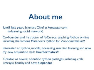 About me
Creator os several scientiﬁc python packages including crab
(recsys), benchy and now biopandas
Until last year, Scientist Chief at Atepassar.com 	

(e-learning social network)
Co-Founder and Instructor of PyCursos, teaching Python on-line
including the famous Masanori’s Python for Zoooommbiesss!!
Interested at Python, mobile, e-learning, machine learning and now
my new acquisition skill: bioinformatics!!!
 
