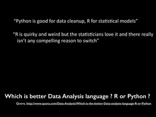 Which is better Data Analysis language ? R or Python ?
Quora, http://www.quora.com/Data-Analysis/Which-is-the-better-Data-analysis-language-R-or-Python
“Python	
  is	
  good	
  for	
  data	
  cleanup,	
  R	
  for	
  sta7s7cal	
  models”	
  
“R	
  is	
  quirky	
  and	
  weird	
  but	
  the	
  sta7s7cians	
  love	
  it	
  and	
  there	
  really	
  
isn’t	
  any	
  compelling	
  reason	
  to	
  switch”	
  
 