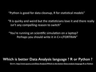 Which is better Data Analysis language ? R or Python ?
Quora, http://www.quora.com/Data-Analysis/Which-is-the-better-Data-analysis-language-R-or-Python
“Python	
  is	
  good	
  for	
  data	
  cleanup,	
  R	
  for	
  sta7s7cal	
  models”	
  
“R	
  is	
  quirky	
  and	
  weird	
  but	
  the	
  sta7s7cians	
  love	
  it	
  and	
  there	
  really	
  
isn’t	
  any	
  compelling	
  reason	
  to	
  switch”	
  
“You’re	
  running	
  an	
  scien7ﬁc	
  simula7on	
  on	
  a	
  laptop?	
  	
  
	
  	
  	
  	
  	
  	
  	
  	
  	
  	
  	
  Perhaps	
  you	
  should	
  write	
  it	
  in	
  C++/FORTRAN”	
  
 