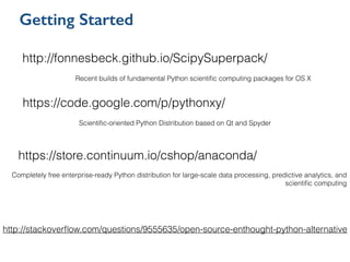 Getting Started
http://stackoverﬂow.com/questions/9555635/open-source-enthought-python-alternative
http://fonnesbeck.github.io/ScipySuperpack/
Recent builds of fundamental Python scientiﬁc computing packages for OS X
https://code.google.com/p/pythonxy/
Scientiﬁc-oriented Python Distribution based on Qt and Spyder
https://store.continuum.io/cshop/anaconda/
Completely free enterprise-ready Python distribution for large-scale data processing, predictive analytics, and
scientiﬁc computing
!
 