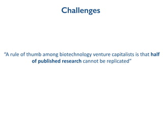 Challenges
“A	
  rule	
  of	
  thumb	
  among	
  biotechnology	
  venture	
  capitalists	
  is	
  that	
  half	
  
of	
  published	
  research	
  cannot	
  be	
  replicated”	
  
 