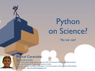 Python 	

on Science?
Marcel Caraciolo
@marcelcaraciolo	

CTO of Genomika Diagnósticos, Scientist, MsC at Computer Science and Data Analysis,	

works with Python for 7 years, interested at mobile	

education, machine learning and dataaaaa! Current president of Association PythonBrazil.	

Recife, Brazil - http://aimotion.blogspot.com
Yes we can!
 