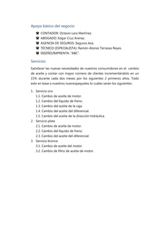 Apoyo básico del negocio
    CONTADOR: Octavio Lara Martínez.
    ABOGADO: Edgar Cruz Arenas.
    AGENCIA DE SEGUROS: Seguros Axa.
    TÉCNICO (ESPECIALISTA): Ramón Alonso Terrazas Reyes.
    DISEÑO/IMPRENTA: “ABC”.

Servicios
Satisfacer las nuevas necesidades de nuestros consumidores en el cambio
de aceite y contar con mayor número de clientes incrementándolo en un
15% durante cada dos meses por los siguientes 2 primeros años. Todo
esto en base a nuestros nuevospaquetes lo cuáles serán los siguientes:

1. Servicio oro
   1.1. Cambio de aceite de motor.
   1.2. Cambio del líquido de freno.
   1.3. Cambio del aceite de la caja.
   1.4. Cambio del aceite del diferencial.
   1.5. Cambio del aceite de la dirección hidráulica.
2. Servicio plata
   2.1. Cambio de aceite de motor.
   2.2. Cambio del líquido de freno.
   2.3. Cambio del aceite del diferencial.
3. Servicio bronce
   3.1. Cambio de aceite del motor.
   3.2. Cambio de filtro de aceite de motor.
 