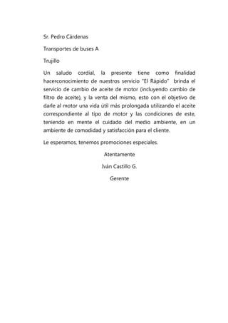 Sr. Pedro Cárdenas

Transportes de buses A

Trujillo

Un    saludo   cordial,   la   presente      tiene   como   finalidad
hacerconocimiento de nuestros servicio “El Rápido” brinda el
servicio de cambio de aceite de motor (incluyendo cambio de
filtro de aceite), y la venta del mismo, esto con el objetivo de
darle al motor una vida útil más prolongada utilizando el aceite
correspondiente al tipo de motor y las condiciones de este,
teniendo en mente el cuidado del medio ambiente, en un
ambiente de comodidad y satisfacción para el cliente.

Le esperamos, tenemos promociones especiales.

                           Atentamente

                          Iván Castillo G.

                               Gerente
 