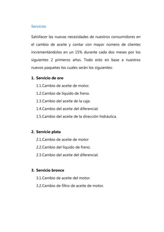 Servicios

Satisfacer las nuevas necesidades de nuestros consumidores en
el cambio de aceite y contar con mayor número de clientes
incrementándolos en un 15% durante cada dos meses por los
siguientes 2 primeros años. Todo esto en base a nuestros

nuevos paquetes los cuales serán los siguientes:

1. Servicio de oro
   1.1. Cambio de aceite de motor.
   1.2. Cambio de líquido de freno.
   1.3. Cambio del aceite de la caja.
   1.4. Cambio del aceite del diferencial.
   1.5. Cambio del aceite de la dirección hidráulica.


2. Servicio plata
   2.1. Cambio de aceite de motor
   2.2. Cambio del líquido de freno.
   2.3. Cambio del aceite del diferencial.


3. Servicio bronce
   3.1. Cambio de aceite del motor.
   3.2. Cambio de filtro de aceite de motor.
 