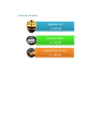 Costo de producto


                       paquete oro
                        s/.430.00


                      paquete plata
                        s/. 260.00

                    paquete de bronce
                        s/. 185.00
 