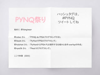 　始めに：@Vengineer
　@cobac さん 　　: 「PYNQ de FPGAプログラミング大全」
　@ikwzm さん 　　: 「PythonでFPGAプログラミング」
　@todotani さん : 「PythonからFPGA PLを操作する仕組みと自作 overlayの作成」
　@ryos36 さん : 「Pmod のプログラミング」
　ここで休憩　(10分)
PYNQ祭り
ハッシュタグは、
#PYNQ
ツイート してね
 