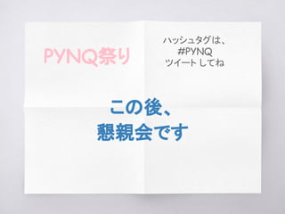この後、
懇親会です
PYNQ祭り
ハッシュタグは、
#PYNQ
ツイート してね
 