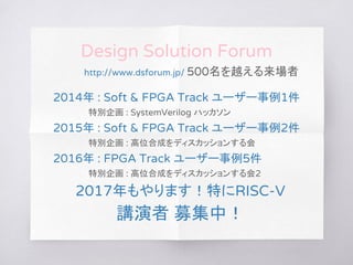 Design Solution Forum
http://www.dsforum.jp/ 500名を越える来場者
2014年 : Soft & FPGA Track ユーザー事例1件
特別企画 : SystemVerilog ハッカソン
2015年 : Soft & FPGA Track ユーザー事例2件
特別企画 : 高位合成をディスカッションする会
2016年 : FPGA Track ユーザー事例5件
特別企画 : 高位合成をディスカッションする会2
2017年もやります！特にRISC-V
講演者 募集中！
 