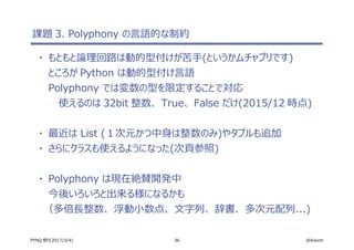 36 @ikwzmPYNQ 祭り(2017/3/4)
課題 3. Polyphony の言語的な制約
・ もともと論理回路は動的型付けが苦手(というかムチャブリです)
ところが Python は動的型付け言語
Polyphony では変数の型を限定することで対応
使えるのは 32bit 整数、 True、 False だけ(2015/12 時点)
・ 最近は List (１次元かつ中身は整数のみ)やタプルも追加
・ さらにクラスも使えるようになった(次頁参照)
・ Polyphony は現在絶賛開発中
今後いろいろと出来る様になるかも
（多倍長整数、 浮動小数点、 文字列、 辞書、 多次元配列...)
 