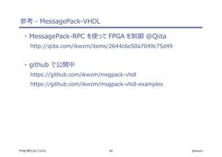40 @ikwzmPYNQ 祭り(2017/3/4)
参考 - MessagePack-VHDL
・ MessagePack-RPC を使って FPGA を制御 @Qiita
http://qiita.com/ikwzm/items/2644c6e50a7049c75d49
・ github で公開中
https://github.com/ikwzm/msgpack-vhdl
https://github.com/ikwzm/msgpack-vhdl-examples
 