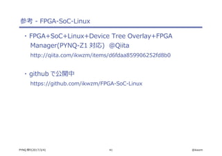 41 @ikwzmPYNQ 祭り(2017/3/4)
参考 - FPGA-SoC-Linux
・ FPGA+SoC+Linux+Device Tree Overlay+FPGA
Manager(PYNQ-Z1 対応)　＠Qiita
http://qiita.com/ikwzm/items/d6fdaa859906252fd8b0
・ github で公開中
https://github.com/ikwzm/FPGA-SoC-Linux
 
