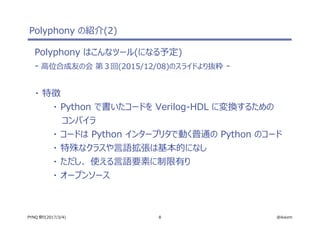 8 @ikwzmPYNQ 祭り(2017/3/4)
Polyphony の紹介(2)
Polyphony はこんなツール(になる予定)
- 高位合成友の会 第３回(2015/12/08)のスライドより抜粋 -
・ 特徴
・ Python で書いたコードを Verilog-HDL に変換するための
コンパイラ
・ コードは Python インタープリタで動く普通の Python のコード
・ 特殊なクラスや言語拡張は基本的になし
・ ただし、 使える言語要素に制限有り
・ オープンソース
 