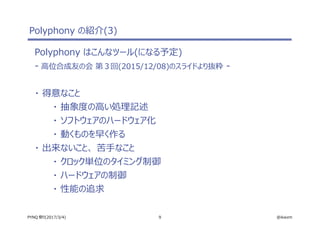9 @ikwzmPYNQ 祭り(2017/3/4)
Polyphony の紹介(3)
Polyphony はこんなツール(になる予定)
- 高位合成友の会 第３回(2015/12/08)のスライドより抜粋 -
・ 得意なこと
・ 抽象度の高い処理記述
・ ソフトウェアのハードウェア化
・ 動くものを早く作る
・ 出来ないこと、 苦手なこと
・ クロック単位のタイミング制御
・ ハードウェアの制御
・ 性能の追求
 