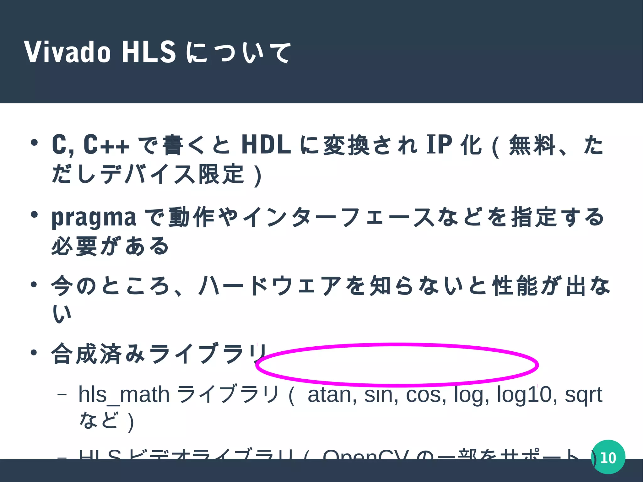 10
Vivado HLS について
● C, C++ で書くと HDL に変換され IP 化（無料、ただしデバイス
限定）
● pragma で動作やインターフェースなどを指定する必要がある
● 今のところ、ハードウェアを知らないと性能が出ない
● 合成済みライブラリ
– hls_math ライブラリ（ atan, sin, cos, log, log10, sqrt など）
– HLS ビデオライブラリ（ OpenCV の一部をサポート）
– FFT や FIR 、線形代数ライブラリ（ cholesky)
– HLS DSP ライブラリ（ SDR アプリケーション）
 