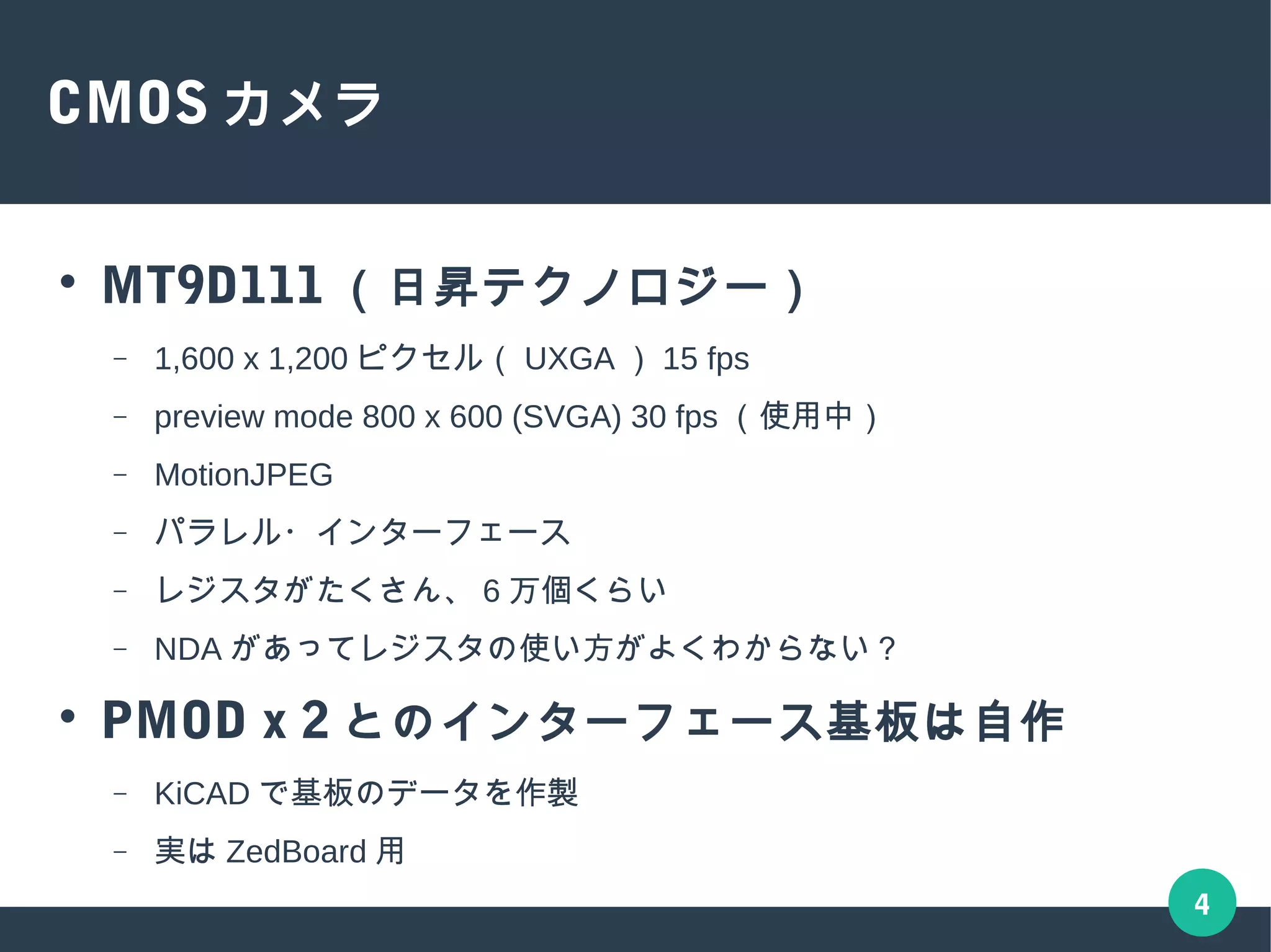 4
CMOS カメラ
● MT9D111 （日昇テクノロジー）
– 1,600 x 1,200 ピクセル（ UXGA ） 15 fps
– preview mode 800 x 600 (SVGA) 30 fps （使用中）
– MotionJPEG
– パラレル・インターフェース
– レジスタがたくさん、 6 万個くらい
– NDA があってレジスタの使い方がよくわからない？
● PMOD x 2 とのインターフェース基板は自作
– KiCAD で基板のデータを作製
– 実は ZedBoard 用
 