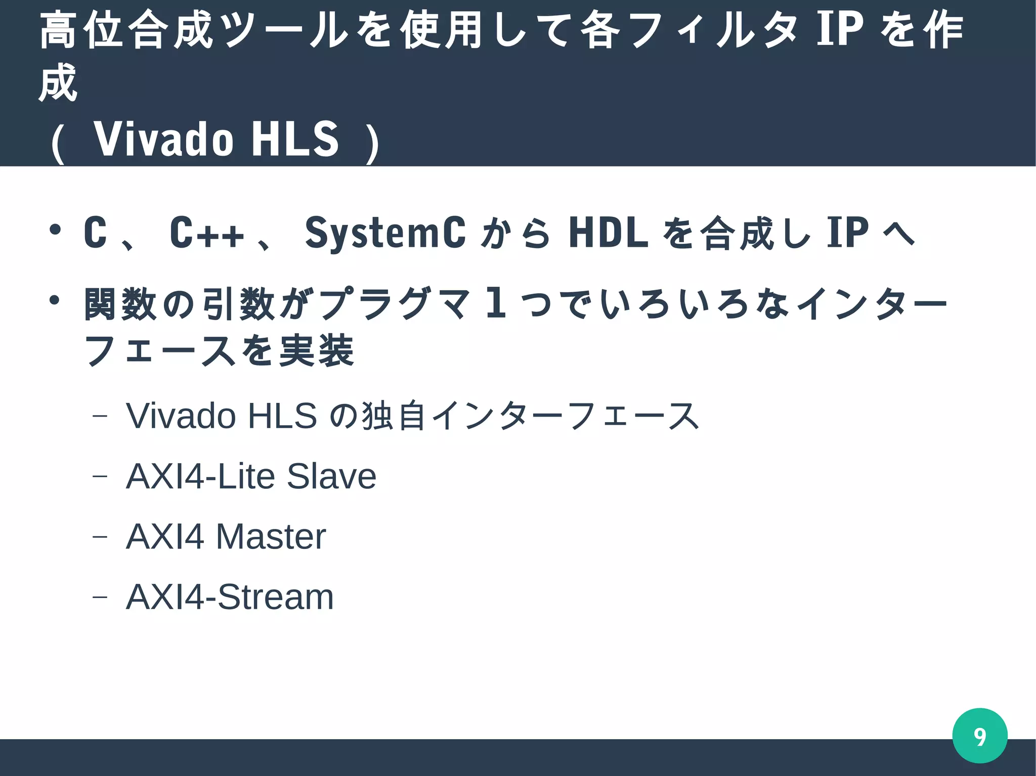 9
高位合成ツールを使用して各フィルタ IP を作成
（ Vivado HLS ）
● C 、 C++ 、 SystemC から HDL を合成し IP へ
● 関数の引数がプラグマ 1 つでいろいろなインター
フェースを実装
– Vivado HLS の独自インターフェース
– AXI4-Lite Slave
– AXI4 Master
– AXI4-Stream
 