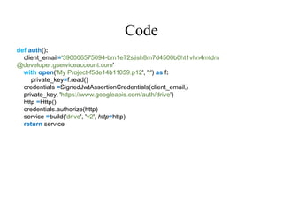 Code
def auth():
client_email='390006575094-bm1e72sjish8m7d4500b0ht1vhn4mtdn
@developer.gserviceaccount.com'
with open('My Project-f5de14b11059.p12', 'r') as f:
private_key=f.read()
credentials =SignedJwtAssertionCredentials(client_email,
private_key, 'https://www.googleapis.com/auth/drive')
http =Http()
credentials.authorize(http)
service =build('drive', 'v2', http=http)
return service
 