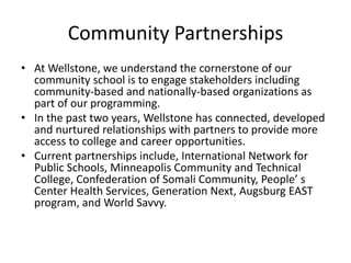 Community Partnerships
• At Wellstone, we understand the cornerstone of our
community school is to engage stakeholders including
community-based and nationally-based organizations as
part of our programming.
• In the past two years, Wellstone has connected, developed
and nurtured relationships with partners to provide more
access to college and career opportunities.
• Current partnerships include, International Network for
Public Schools, Minneapolis Community and Technical
College, Confederation of Somali Community, People’ s
Center Health Services, Generation Next, Augsburg EAST
program, and World Savvy.
 