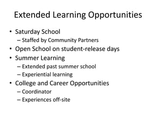 Extended Learning Opportunities
• Saturday School
– Staffed by Community Partners
• Open School on student-release days
• Summer Learning
– Extended past summer school
– Experiential learning
• College and Career Opportunities
– Coordinator
– Experiences off-site
 