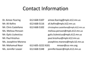 Contact Information
Dr. Aimee Fearing 612-668-5107 aimee.fearing@mpls.k12.mn.us
Mr. Ali Kofiro 612-668-5116 ali.kofiro@mpls.k12.mn.us
Mr. Chris Castellano 612-668-5102 christopher.castellano@mpls.k12.mn.us
Ms. Melissa Persson melissa.persson@mpls.k12.mn.us
Mr. Gytis Liulevicius gytis.liulevicius@mpls.k12.mn.us
Mr. Paul Kroshus paul.kroshus@mpls.k12.mn.us
Ms. Josephine Moreno josephine.moreno@mpls.k2.mn.us
Mr. Mohamud Noor 612-605-3222 X101 mnoor@csc-mn.org
Ms. Jennifer Leazer 612-668-5348 jennifer.leazer@mpls.k12.mn.us
 