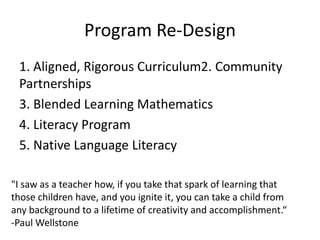 Program Re-Design
1. Aligned, Rigorous Curriculum2. Community
Partnerships
3. Blended Learning Mathematics
4. Literacy Program
5. Native Language Literacy
"I saw as a teacher how, if you take that spark of learning that
those children have, and you ignite it, you can take a child from
any background to a lifetime of creativity and accomplishment.“
-Paul Wellstone
 
