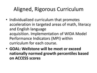 Aligned, Rigorous Curriculum
• Individualized curriculum that promotes
acceleration in targeted areas of math, literacy
and English language
acquisition. Implementation of WIDA Model
Performance Indicators (MPI) within
curriculum for each course.
• GOAL: Wellstone will be meet or exceed
nationally normed growth percentiles based
on ACCESS scores
 