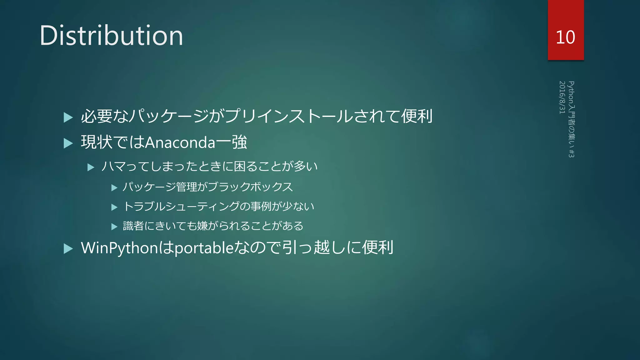 Distribution
 必要なパッケージがプリインストールされて便利
 現状ではAnaconda一強
 ハマってしまったときに困ることが多い
 パッケージ管理がブラックボックス
 トラブルシューティングの事例が少ない
 識者にきいても嫌がられることがある
 WinPythonはportableなので引っ越しに便利
10
 