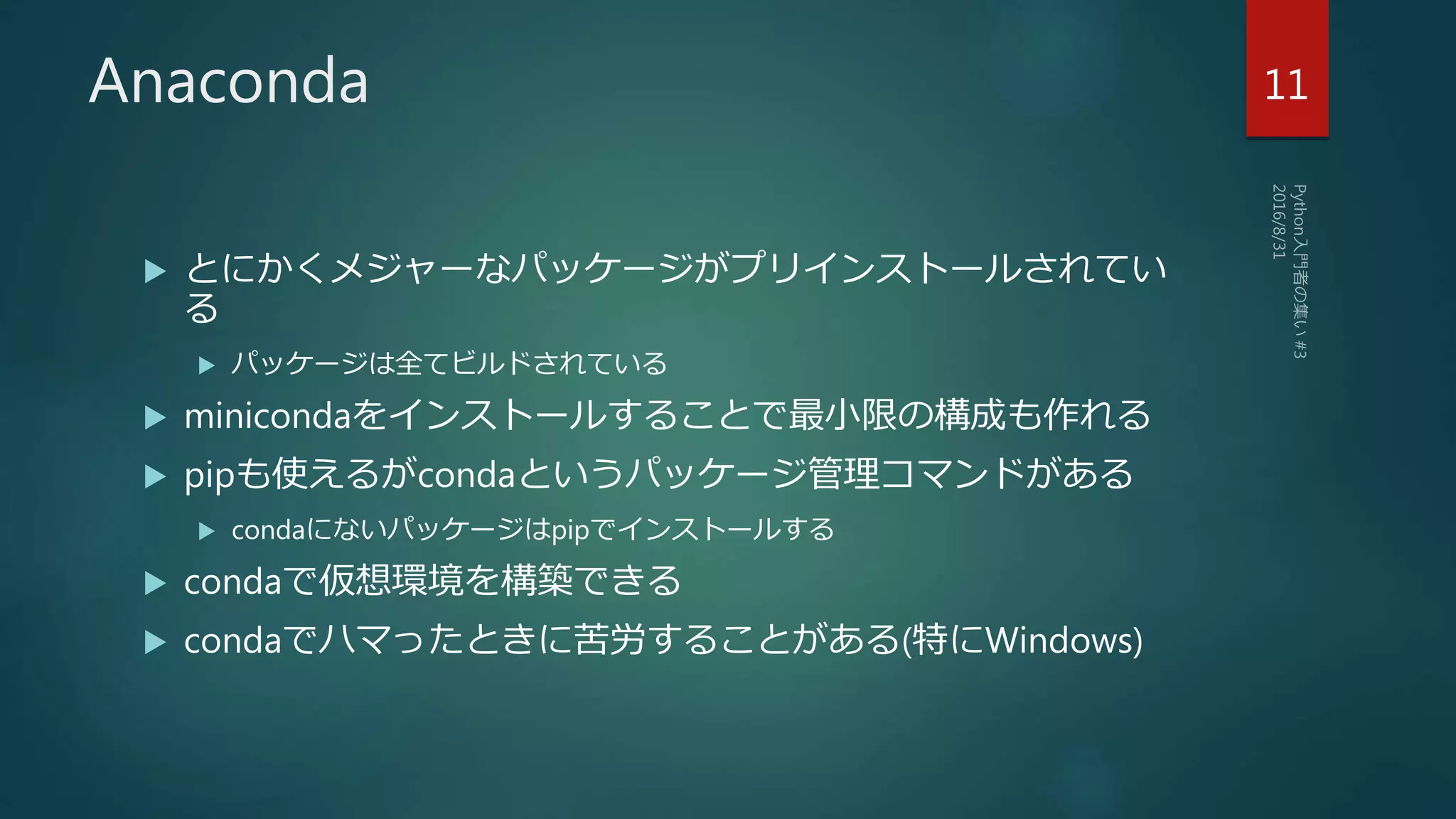 Anaconda
 とにかくメジャーなパッケージがプリインストールされてい
る
 パッケージは全てビルドされている
 minicondaをインストールすることで最小限の構成も作れる
 pipも使えるがcondaというパッケージ管理コマンドがある
 condaにないパッケージはpipでインストールする
 condaで仮想環境を構築できる
 condaでハマったときに苦労することがある(特にWindows)
11
 