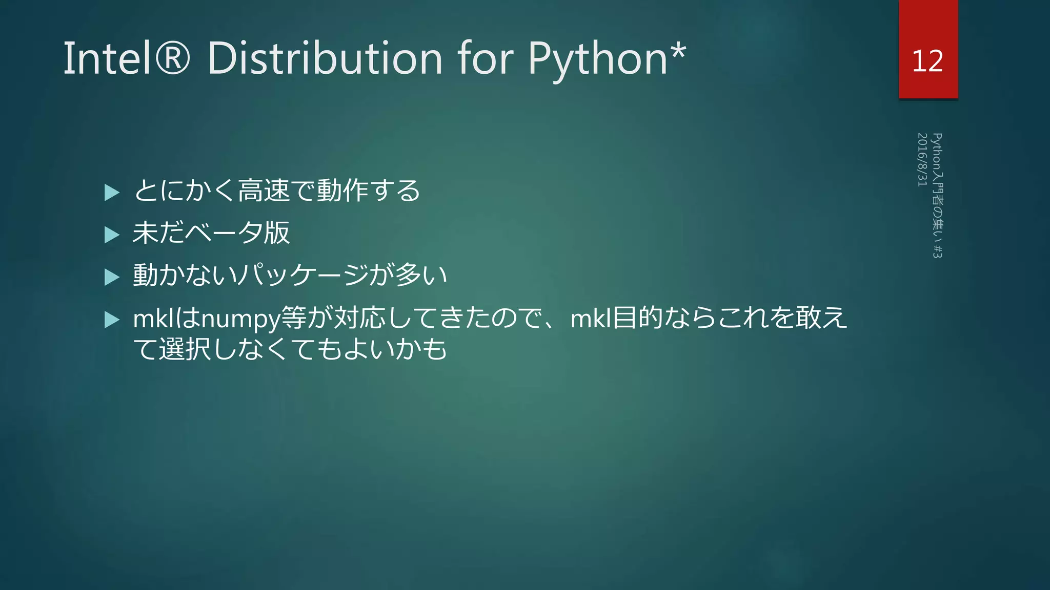 Intel® Distribution for Python*
 とにかく高速で動作する
 未だベータ版
 動かないパッケージが多い
 mklはnumpy等が対応してきたので、mkl目的ならこれを敢え
て選択しなくてもよいかも
12
 