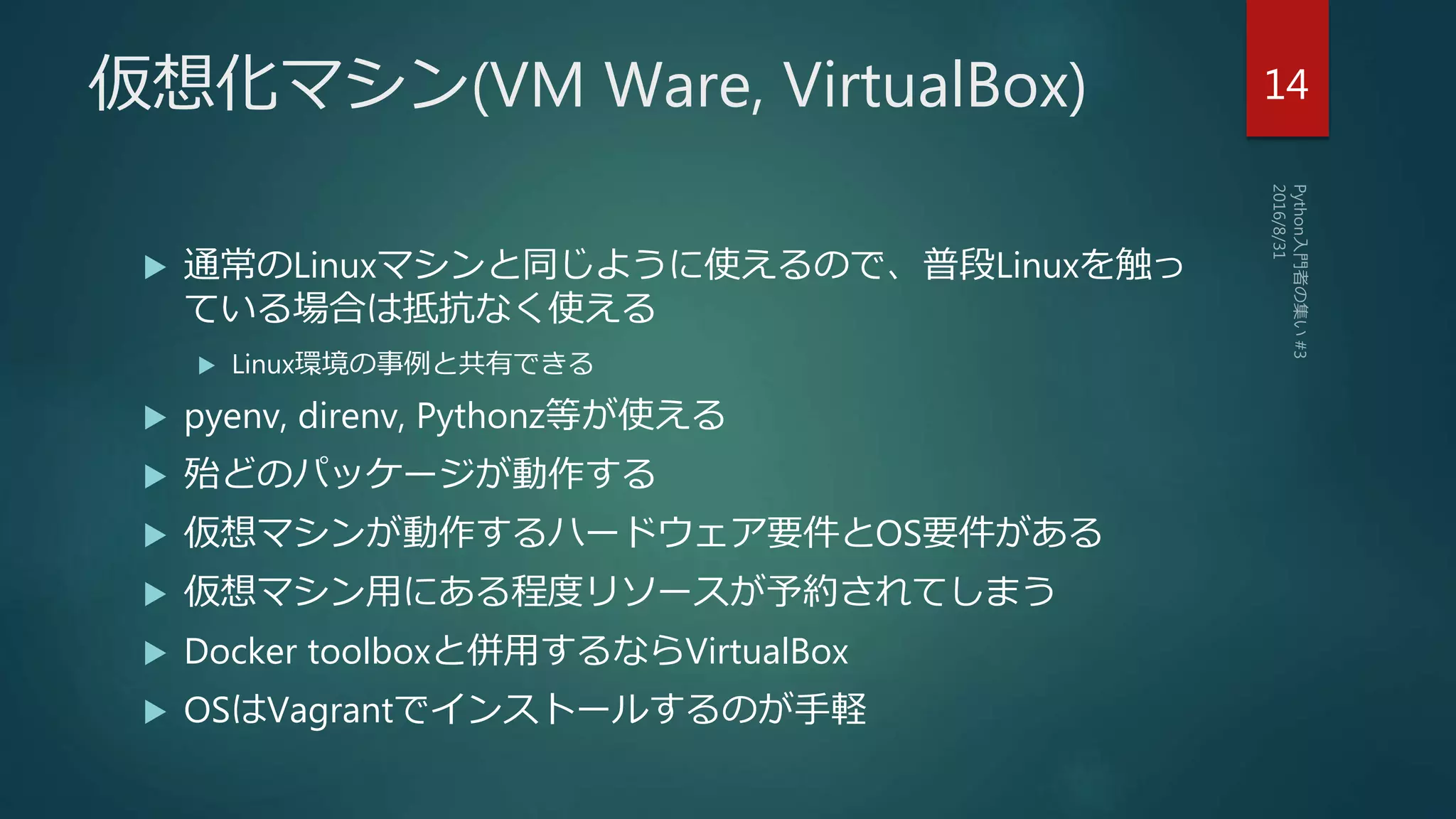 仮想化マシン(VM Ware, VirtualBox)
 通常のLinuxマシンと同じように使えるので、普段Linuxを触っ
ている場合は抵抗なく使える
 Linux環境の事例と共有できる
 pyenv, direnv, Pythonz等が使える
 殆どのパッケージが動作する
 仮想マシンが動作するハードウェア要件とOS要件がある
 仮想マシン用にある程度リソースが予約されてしまう
 Docker toolboxと併用するならVirtualBox
 OSはVagrantでインストールするのが手軽
14
 