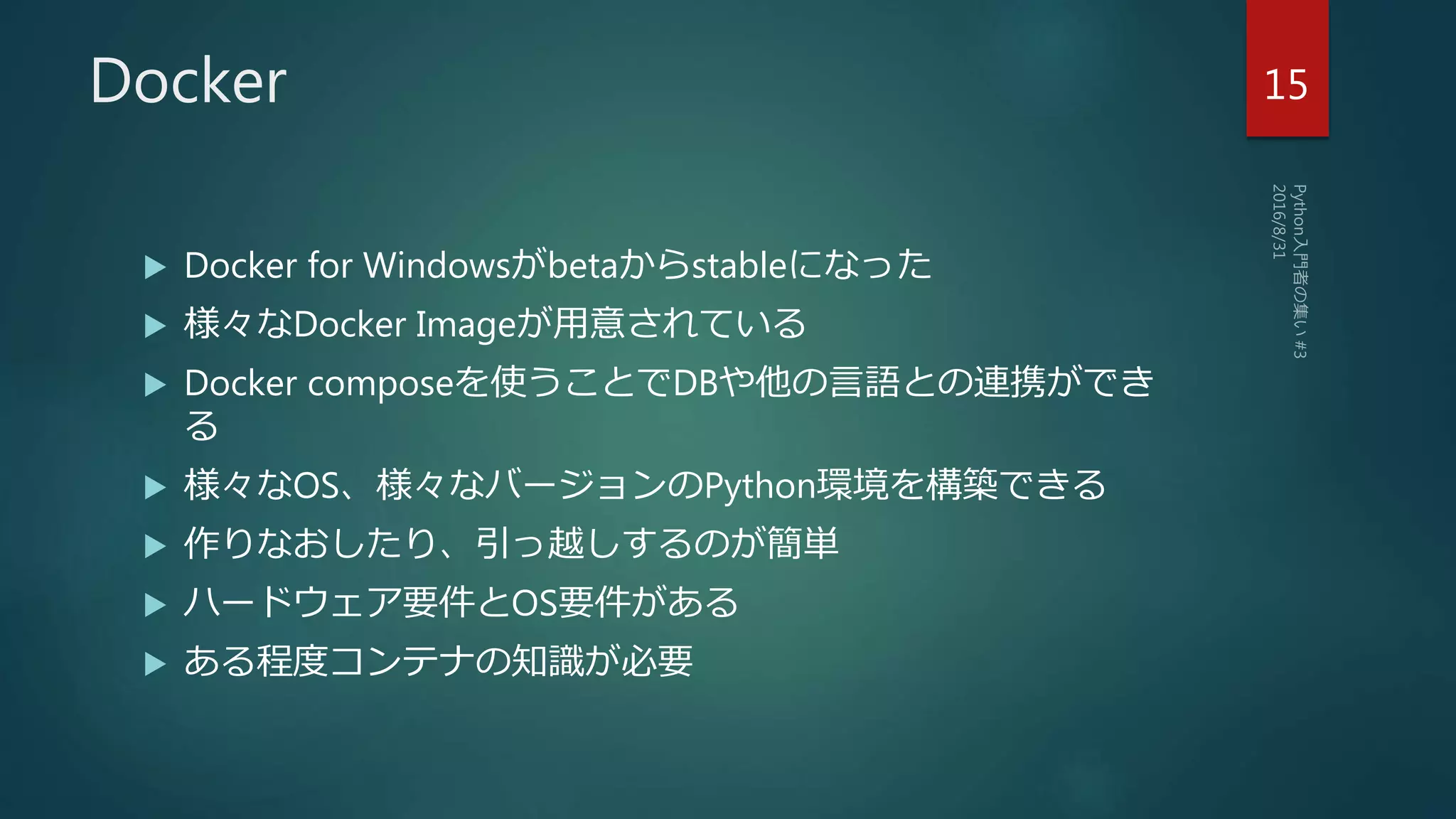 Docker
 Docker for Windowsがbetaからstableになった
 様々なDocker Imageが用意されている
 Docker composeを使うことでDBや他の言語との連携ができ
る
 様々なOS、様々なバージョンのPython環境を構築できる
 作りなおしたり、引っ越しするのが簡単
 ハードウェア要件とOS要件がある
 ある程度コンテナの知識が必要
15
 