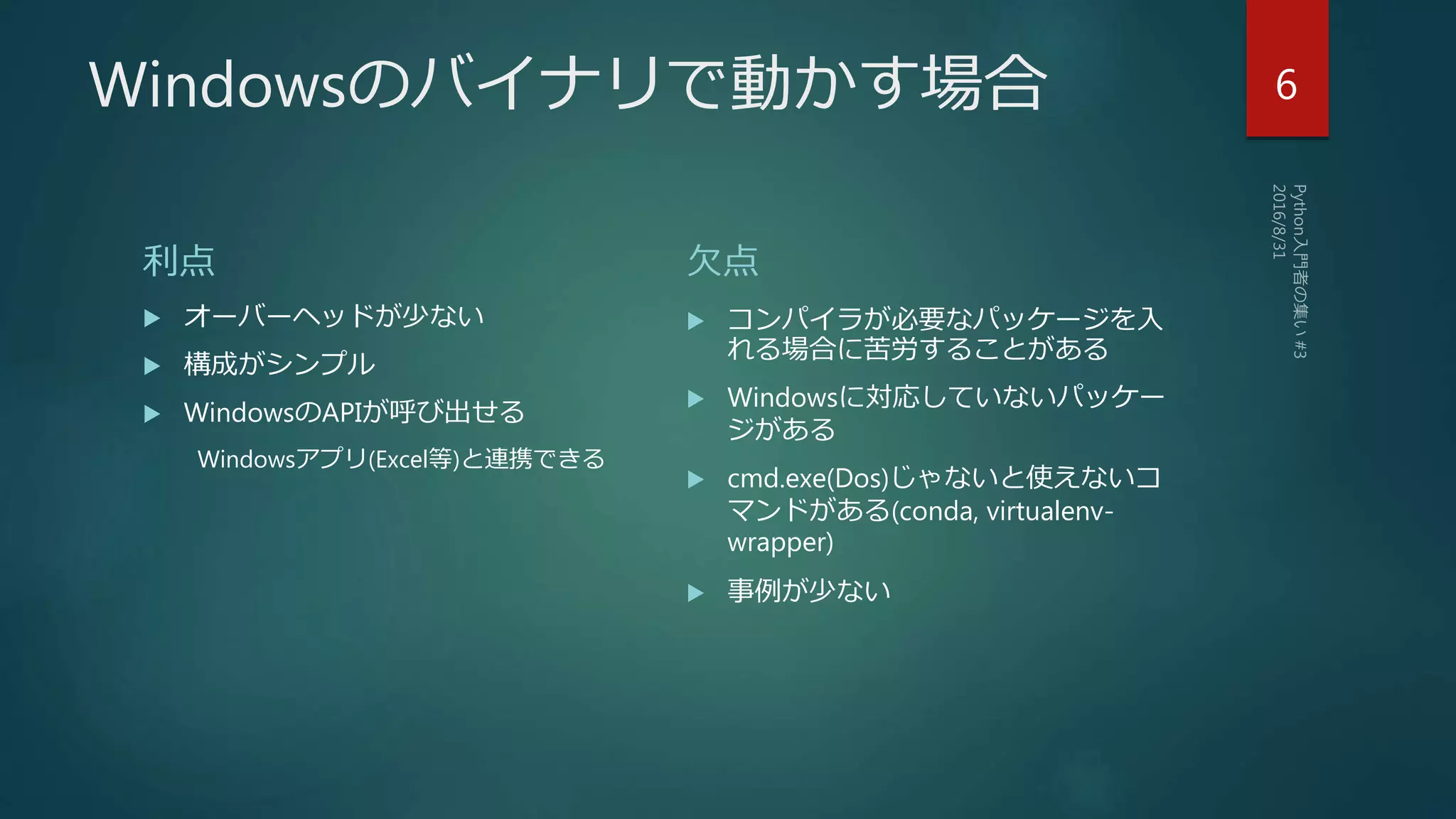 Windowsのバイナリで動かす場合
利点
 オーバーヘッドが少ない
 構成がシンプル
 WindowsのAPIが呼び出せる
Windowsアプリ(Excel等)と連携できる
欠点
 コンパイラが必要なパッケージを入
れる場合に苦労することがある
 Windowsに対応していないパッケー
ジがある
 cmd.exe(Dos)じゃないと使えないコ
マンドがある(conda, virtualenv-
wrapper)
 事例が少ない
6
 