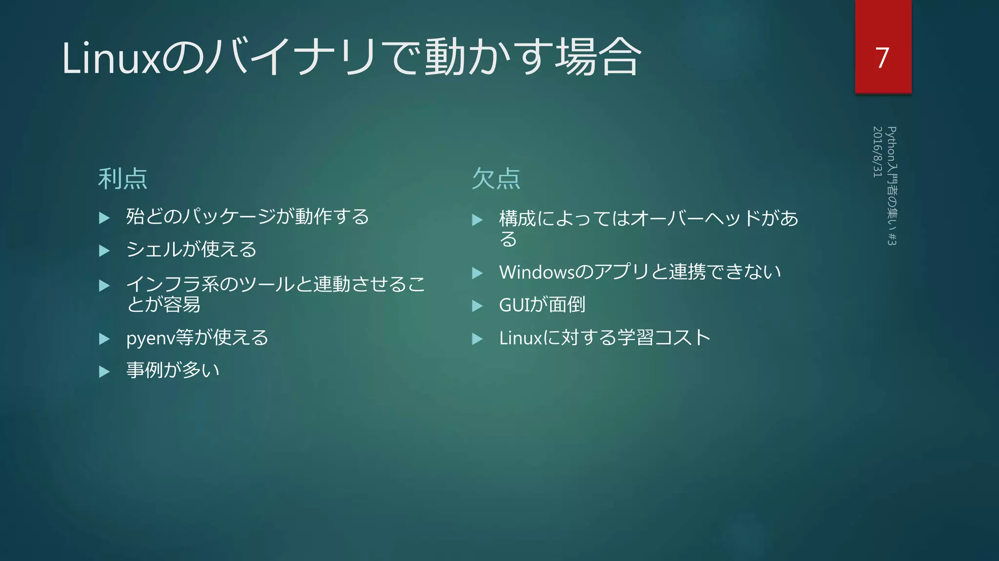 Linuxのバイナリで動かす場合
利点
 殆どのパッケージが動作する
 シェルが使える
 インフラ系のツールと連動させるこ
とが容易
 pyenv等が使える
 事例が多い
欠点
 構成によってはオーバーヘッドがあ
る
 Windowsのアプリと連携できない
 GUIが面倒
 Linuxに対する学習コスト
7
 