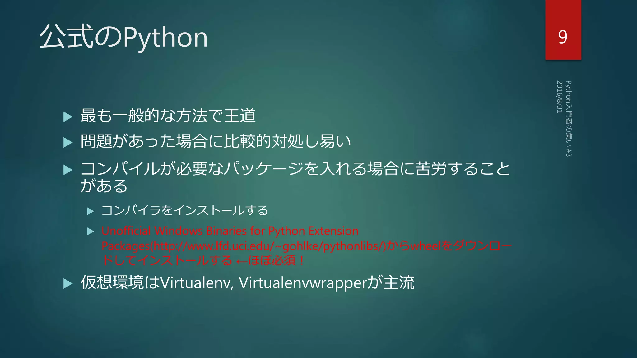 公式のPython
 最も一般的な方法で王道
 問題があった場合に比較的対処し易い
 コンパイルが必要なパッケージを入れる場合に苦労すること
がある
 コンパイラをインストールする
 Unofficial Windows Binaries for Python Extension
Packages(http://www.lfd.uci.edu/~gohlke/pythonlibs/)からwheelをダウンロー
ドしてインストールする ←ほぼ必須！
 仮想環境はVirtualenv, Virtualenvwrapperが主流
9
 