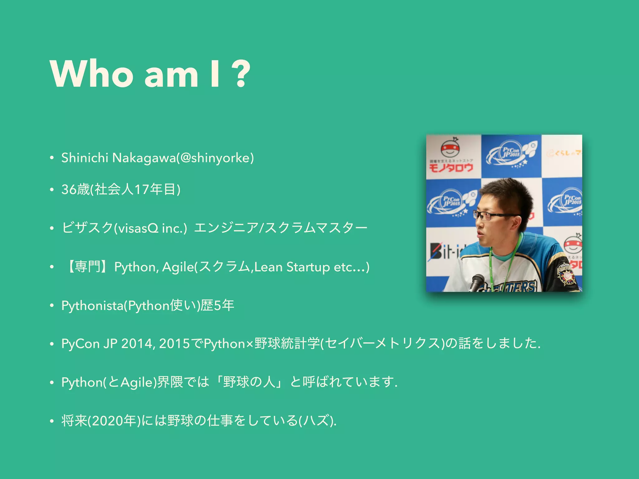 Who am I ?
• Shinichi Nakagawa(@shinyorke)
• 36 ( 17 )
• (visasQ inc.) /
• Python, Agile( ,Lean Startup etc…)
• Pythonista(Python ) 5
• PyCon JP 2014, 2015 Python× ( ) .
• Python( Agile) .
• (2020 ) ( ).
 