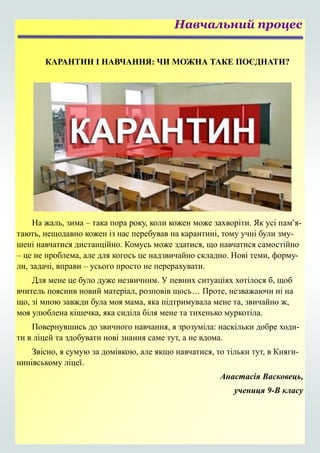 КАРАНТИН І НАВЧАННЯ: ЧИ МОЖНА ТАКЕ ПОЄДНАТИ?
На жаль, зима – така пора року, коли кожен може захворіти. Як усі пам’я-
тають, нещодавно кожен із нас перебував на карантині, тому учні були зму-
шені навчатися дистанційно. Комусь може здатися, що навчатися самостійно
– це не проблема, але для когось це надзвичайно складно. Нові теми, форму-
ли, задачі, вправи – усього просто не перерахувати.
Для мене це було дуже незвичним. У певних ситуаціях хотілося б, щоб
вчитель пояснив новий матеріал, розповів щось… Проте, незважаючи ні на
що, зі мною завжди була моя мама, яка підтримувала мене та, звичайно ж,
моя улюблена кішечка, яка сиділа біля мене та тихенько муркотіла.
Повернувшись до звичного навчання, я зрозуміла: наскільки добре ходи-
ти в ліцей та здобувати нові знання саме тут, а не вдома.
Звісно, я сумую за домівкою, але якщо навчатися, то тільки тут, в Княги-
нинівському ліцеї.
Анастасія Васковець,
учениця 9-В класу
Навчальний процес
 