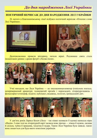 ПОЕТИЧНИЙ ВЕРНІСАЖ ДО ДНЯ НАРОДЖЕННЯ ЛЕСІ УКРАЇНКИ
26 лютого в Княгининівському ліцеї відбувся поетичний вернісаж «Огненне слово
Лесі Українки».
Десятикласники провели вікторину, читали вірші. Родзинкою свята стала
інсценізація уривка з драми-феєрії «Лісова пісня».
Учні нагадали, що Леся Українка — це письменниця-новатор (геніальна поетеса,
неперевершений драматург, талановитий прозаїк і перекладач), літературознавець і
фольклорист-етнограф, педагог, публіцист, видавець, поліглот, громадський діяч.
У дев’ять років Лариса Косач (Лося – так ніжко називали її вдома) написала вірш
«Надія». І саме тоді на літературній карті засяяла нова зірочка — ніжна й мужня, ласкава
й сильна, чуйна й правдива, тендітна й мудра. Такою Леся Українка була завжди, такою
вона лишається для будь-якого покоління українців.
До дня народження Лесі Українки
 