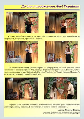 Скільки випробувань випало на долю цієї талановитої жінки. Але вона ніколи не
скаржилась, а боролась, працювала і любила.
Так склалися обставини (важка хвороба — туберкульоз), що Лесі довелося стати
«вигнанкою» з власної країни. Але любов до України лише розгорялася. Напевно, тому і
маємо можливість читати її вірші «До (До тебе, Україно...)», “Красо України, Подолля!”,
шедевральну драму-феєрію «Лісова пісня».
Творчість Лесі Українки засвідчує, як можна вміло поєднати різні види мистецтва:
літературу, музику, живопис. Її твори хочеться читати, співати, малювати…
Іванна Мислива-Бунько,
учитель української мови та літератури
До дня народження Лесі Українки
 
