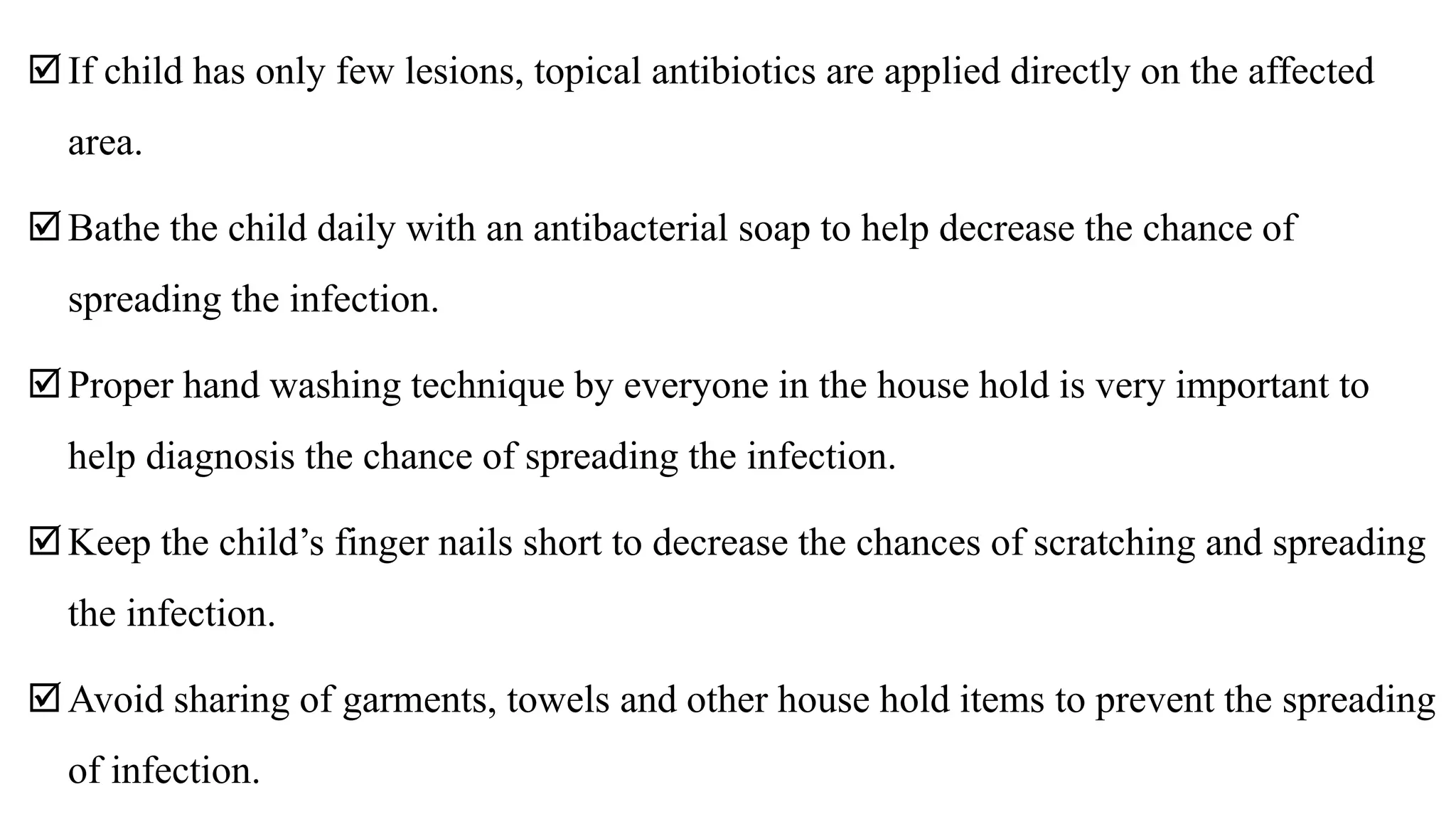 If child has only few lesions, topical antibiotics are applied directly on the affected
area.
Bathe the child daily with an antibacterial soap to help decrease the chance of
spreading the infection.
Proper hand washing technique by everyone in the house hold is very important to
help diagnosis the chance of spreading the infection.
Keep the child’s finger nails short to decrease the chances of scratching and spreading
the infection.
Avoid sharing of garments, towels and other house hold items to prevent the spreading
of infection.
 