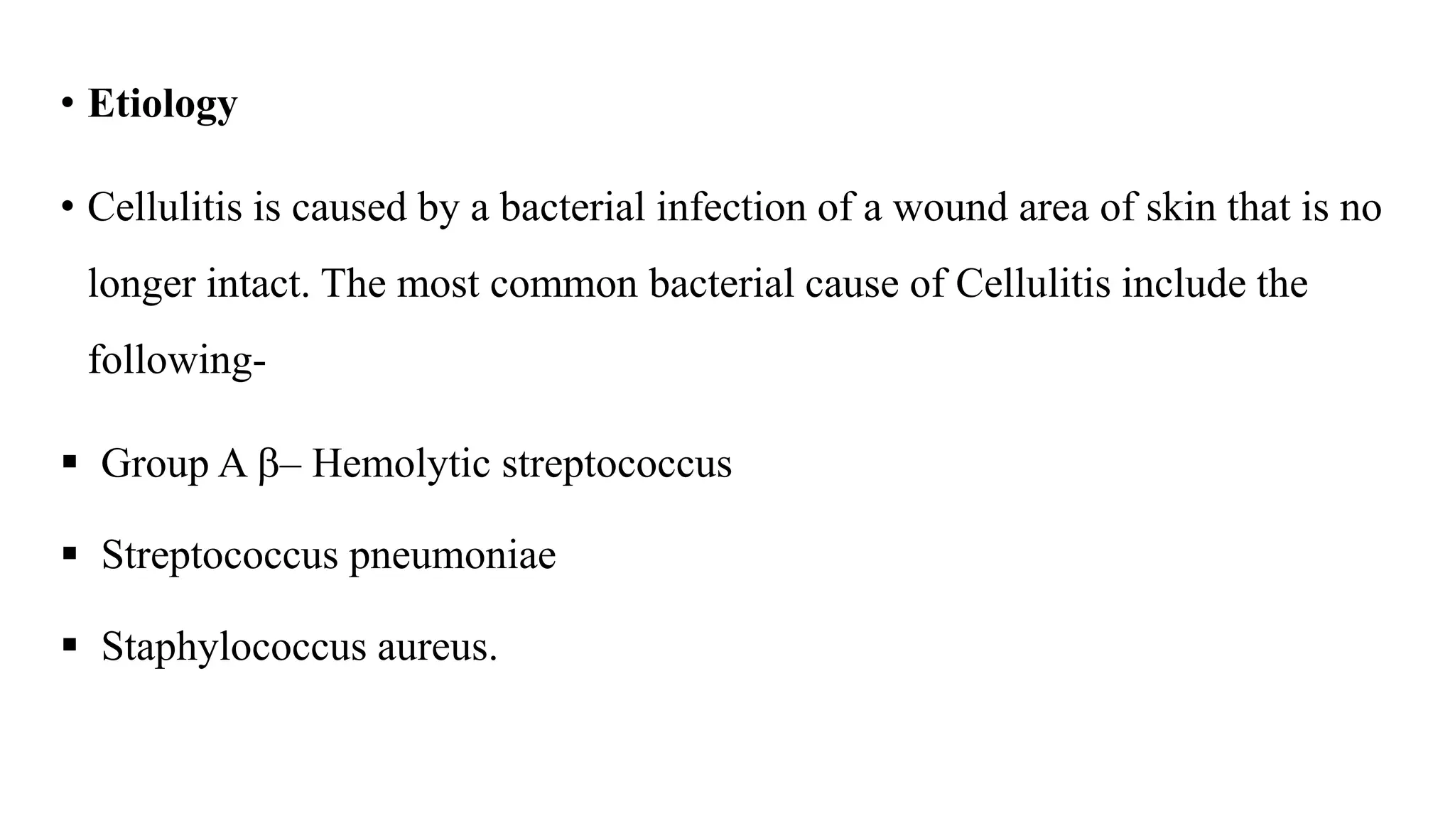 • Etiology
• Cellulitis is caused by a bacterial infection of a wound area of skin that is no
longer intact. The most common bacterial cause of Cellulitis include the
following-
 Group A – Hemolytic streptococcus
 Streptococcus pneumoniae
 Staphylococcus aureus.
 