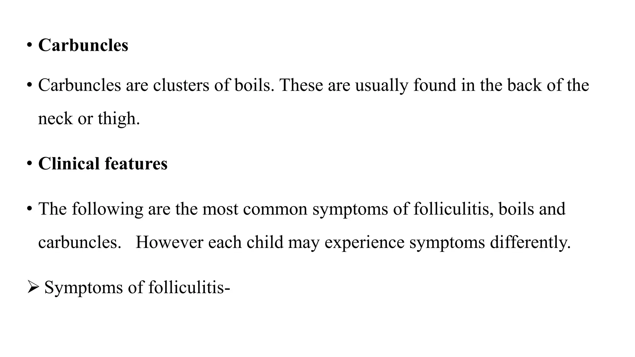 • Carbuncles
• Carbuncles are clusters of boils. These are usually found in the back of the
neck or thigh.
• Clinical features
• The following are the most common symptoms of folliculitis, boils and
carbuncles. However each child may experience symptoms differently.
 Symptoms of folliculitis-
 